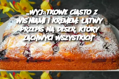 „Wyjątkowe Ciasto z Wiśniami i Kremem: Łatwy Przepis na Deser, który Zachwyci Wszystkich”