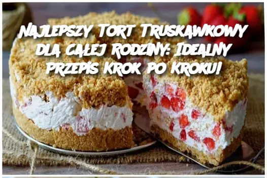 Najlepszy Tort Truskawkowy dla Całej Rodziny: Idealny Przepis Krok po Kroku!